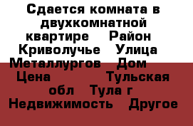 Сдается комната в двухкомнатной квартире  › Район ­ Криволучье › Улица ­ Металлургов › Дом ­ 2 › Цена ­ 8 000 - Тульская обл., Тула г. Недвижимость » Другое   